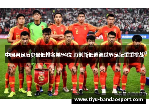 中国男足历史最低排名第94位 再创新低遭遇世界足坛重重挑战 中国男足历史最低排名第94位 再创新低遭遇世界足坛重重挑战
