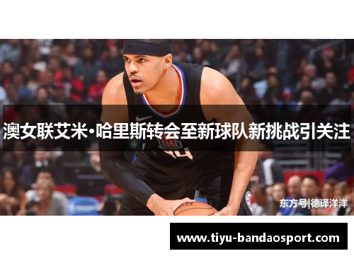 澳女联艾米·哈里斯转会至新球队新挑战引关注 澳女联艾米·哈里斯转会至新球队新挑战引关注