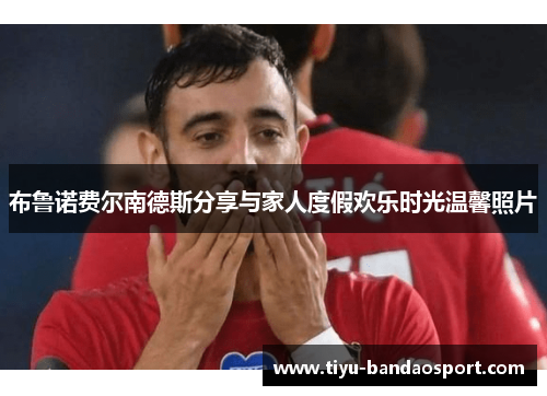 布鲁诺费尔南德斯分享与家人度假欢乐时光温馨照片 布鲁诺费尔南德斯分享与家人度假欢乐时光温馨照片