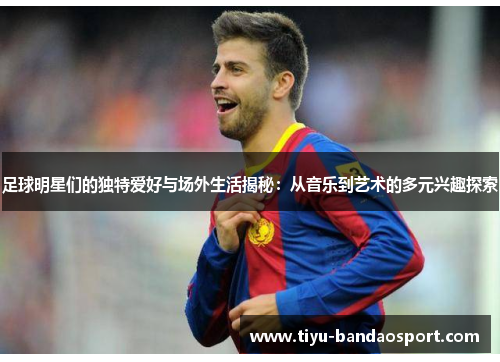 足球明星们的独特爱好与场外生活揭秘:从音乐到艺术的多元兴趣探索 足球明星们的独特爱好与场外生活揭秘:从音乐到艺术的多元兴趣探索