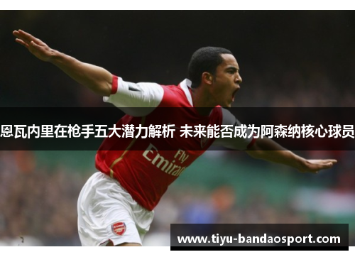 恩瓦内里在枪手五大潜力解析 未来能否成为阿森纳核心球员