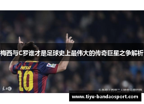 梅西与C罗谁才是足球史上最伟大的传奇巨星之争解析