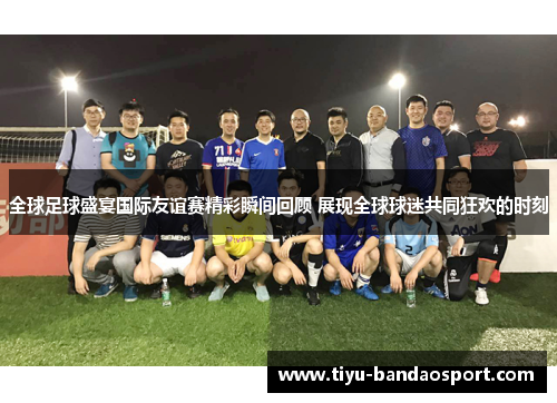 全球足球盛宴国际友谊赛精彩瞬间回顾 展现全球球迷共同狂欢的时刻