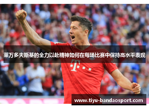 莱万多夫斯基的全力以赴精神如何在每场比赛中保持高水平表现 莱万多夫斯基的全力以赴精神如何在每场比赛中保持高水平表现