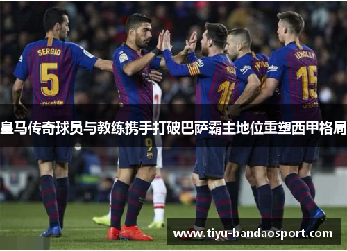 皇马传奇球员与教练携手打破巴萨霸主地位重塑西甲格局 皇马传奇球员与教练携手打破巴萨霸主地位重塑西甲格局