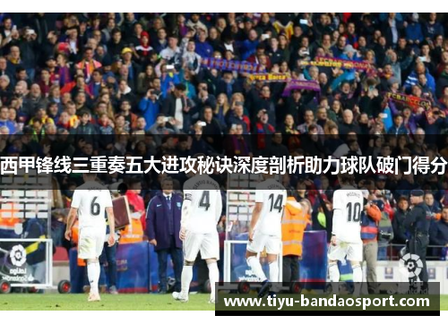西甲锋线三重奏五大进攻秘诀深度剖析助力球队破门得分