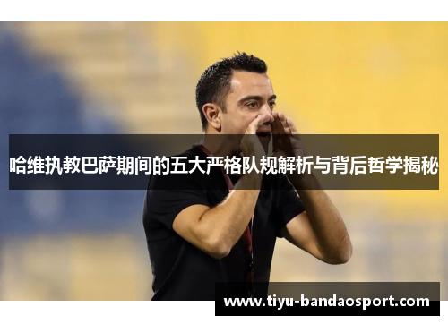 哈维执教巴萨期间的五大严格队规解析与背后哲学揭秘