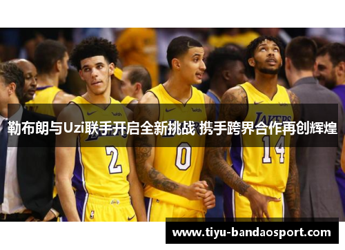 勒布朗与Uzi联手开启全新挑战 携手跨界合作再创辉煌 勒布朗与Uzi联手开启全新挑战 携手跨界合作再创辉煌