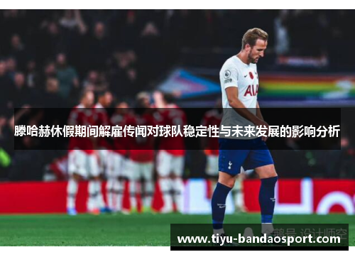 滕哈赫休假期间解雇传闻对球队稳定性与未来发展的影响分析 滕哈赫休假期间解雇传闻对球队稳定性与未来发展的影响分析