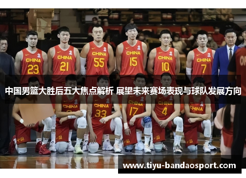中国男篮大胜后五大焦点解析 展望未来赛场表现与球队发展方向
