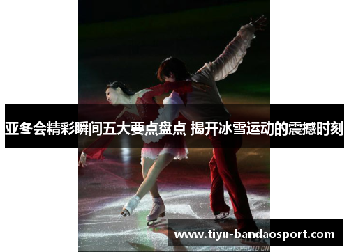 亚冬会精彩瞬间五大要点盘点 揭开冰雪运动的震撼时刻