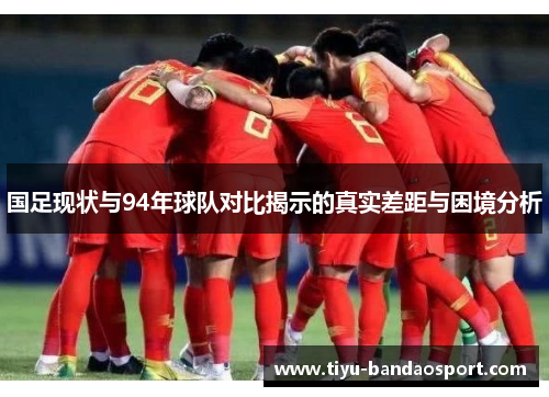 国足现状与94年球队对比揭示的真实差距与困境分析