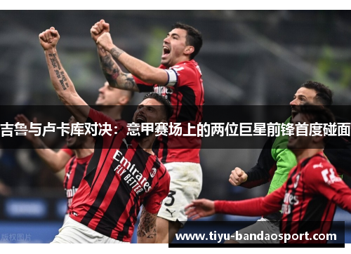 吉鲁与卢卡库对决:意甲赛场上的两位巨星前锋首度碰面 吉鲁与卢卡库对决:意甲赛场上的两位巨星前锋首度碰面