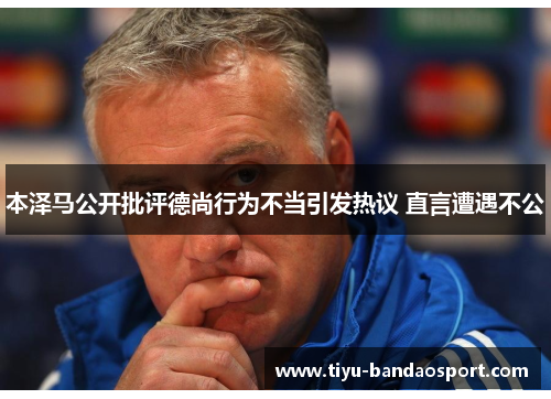 本泽马公开批评德尚行为不当引发热议 直言遭遇不公 本泽马公开批评德尚行为不当引发热议 直言遭遇不公
