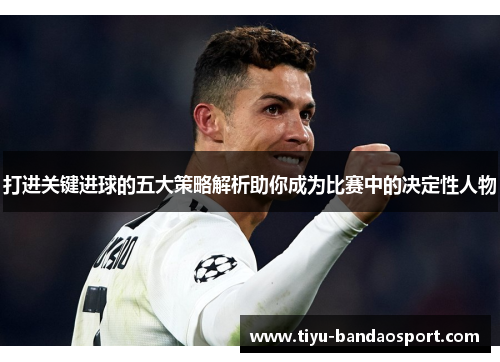 打进关键进球的五大策略解析助你成为比赛中的决定性人物 打进关键进球的五大策略解析助你成为比赛中的决定性人物
