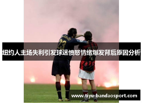 纽约人主场失利引发球迷愤怒情绪爆发背后原因分析 纽约人主场失利引发球迷愤怒情绪爆发背后原因分析
