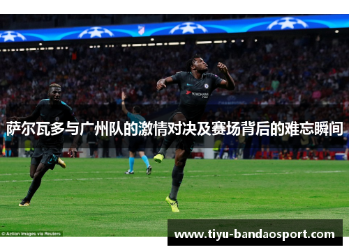萨尔瓦多与广州队的激情对决及赛场背后的难忘瞬间 萨尔瓦多与广州队的激情对决及赛场背后的难忘瞬间