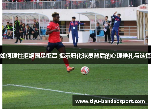 如何理性拒绝国足征召 揭示归化球员背后的心理挣扎与选择