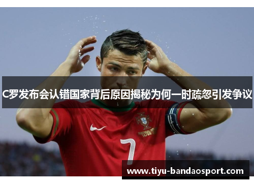 C罗发布会认错国家背后原因揭秘为何一时疏忽引发争议