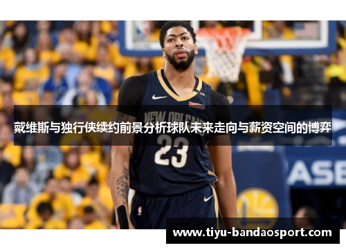 戴维斯与独行侠续约前景分析球队未来走向与薪资空间的博弈