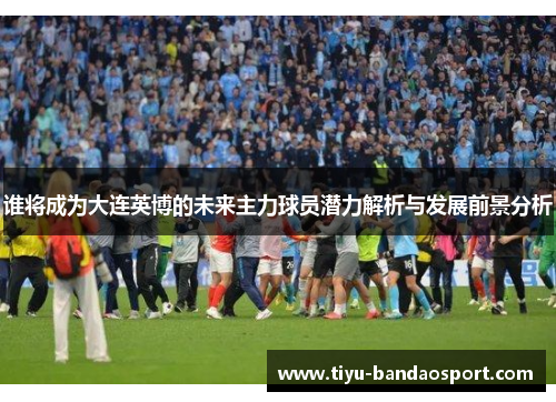 谁将成为大连英博的未来主力球员潜力解析与发展前景分析 谁将成为大连英博的未来主力球员潜力解析与发展前景分析