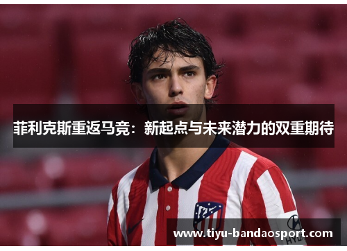 菲利克斯重返马竞：新起点与未来潜力的双重期待