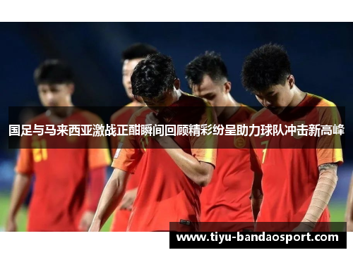 国足与马来西亚激战正酣瞬间回顾精彩纷呈助力球队冲击新高峰