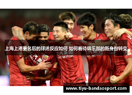 上海上港更名后的球迷反应如何 如何看待俱乐部的新身份转变 上海上港更名后的球迷反应如何 如何看待俱乐部的新身份转变