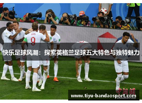 快乐足球风潮:探索英格兰足球五大特色与独特魅力 快乐足球风潮:探索英格兰足球五大特色与独特魅力