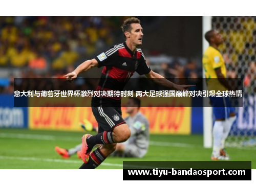 意大利与葡萄牙世界杯激烈对决期待时刻 两大足球强国巅峰对决引爆全球热情