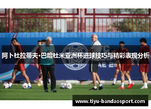 阿卜杜拉蒂夫·巴哈杜米亚洲杯进球技巧与精彩表现分析 阿卜杜拉蒂夫·巴哈杜米亚洲杯进球技巧与精彩表现分析