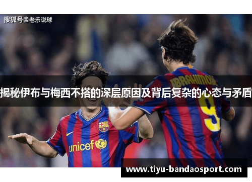 揭秘伊布与梅西不搭的深层原因及背后复杂的心态与矛盾