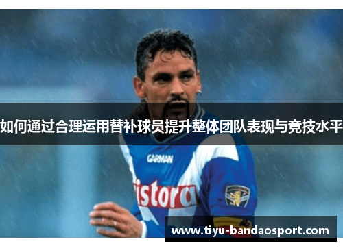 如何通过合理运用替补球员提升整体团队表现与竞技水平