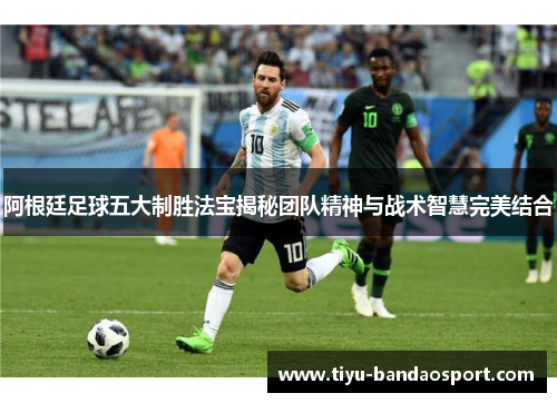 阿根廷足球五大制胜法宝揭秘团队精神与战术智慧完美结合