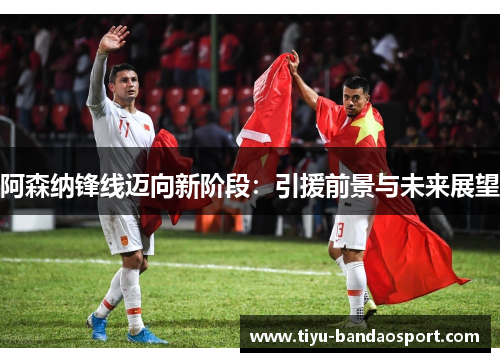 阿森纳锋线迈向新阶段：引援前景与未来展望