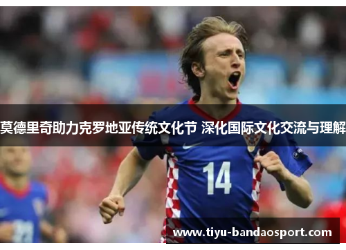 莫德里奇助力克罗地亚传统文化节 深化国际文化交流与理解 莫德里奇助力克罗地亚传统文化节 深化国际文化交流与理解