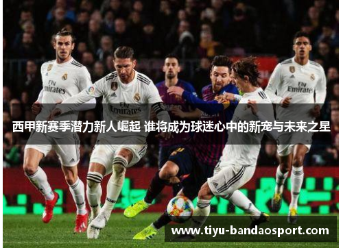 西甲新赛季潜力新人崛起 谁将成为球迷心中的新宠与未来之星 西甲新赛季潜力新人崛起 谁将成为球迷心中的新宠与未来之星