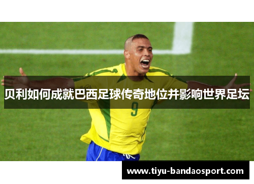 贝利如何成就巴西足球传奇地位并影响世界足坛