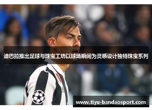 迪巴拉推出足球与珠宝工坊以球场瞬间为灵感设计独特珠宝系列 迪巴拉推出足球与珠宝工坊以球场瞬间为灵感设计独特珠宝系列