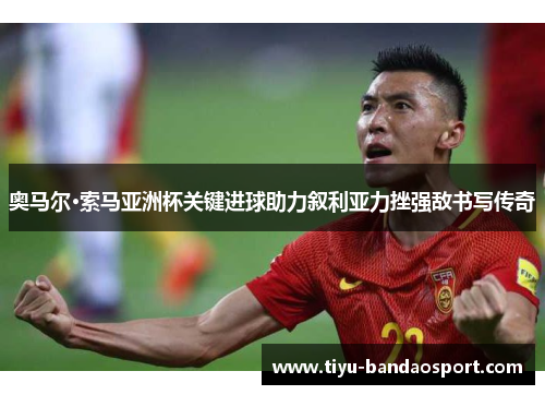 奥马尔·索马亚洲杯关键进球助力叙利亚力挫强敌书写传奇 奥马尔·索马亚洲杯关键进球助力叙利亚力挫强敌书写传奇